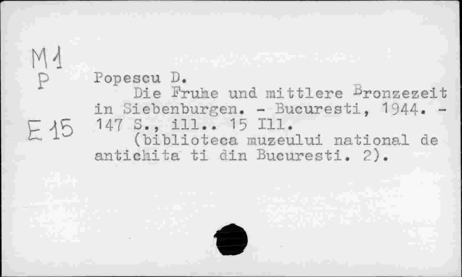 ﻿М4 р
Е15
Popescu D.
Die Frühe und mittlere Bronzezeit in Siebenbürgen. - Bucuresti, 1944. -147 S., ill.. 15 Hl.
(biblioteca muzeului national de antichita ti din Bucuresti. 2).